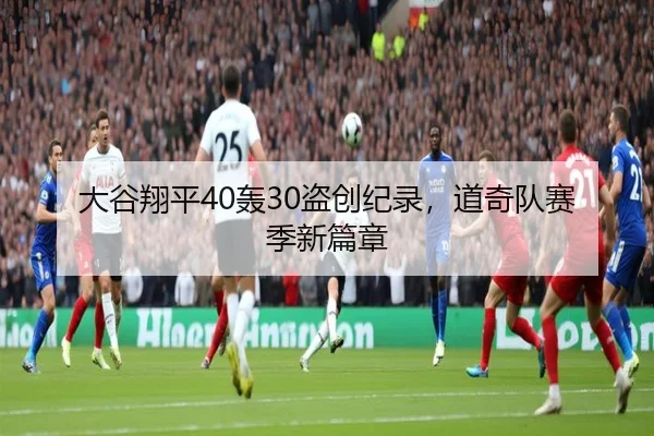 大谷翔平40轰30盗创纪录，道奇队赛季新篇章